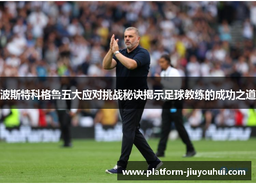 波斯特科格鲁五大应对挑战秘诀揭示足球教练的成功之道