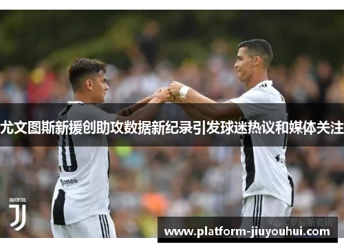 尤文图斯新援创助攻数据新纪录引发球迷热议和媒体关注