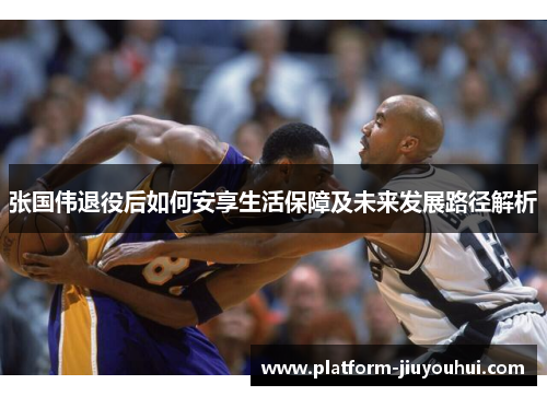 张国伟退役后如何安享生活保障及未来发展路径解析