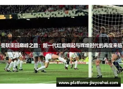 曼联重回巅峰之路：新一代红魔崛起与辉煌时代的再度来临
