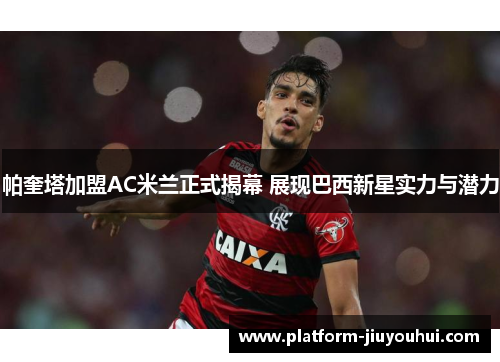 帕奎塔加盟AC米兰正式揭幕 展现巴西新星实力与潜力
